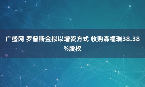 广盛网 罗普斯金拟以增资方式 收购森福瑞38.38%股权