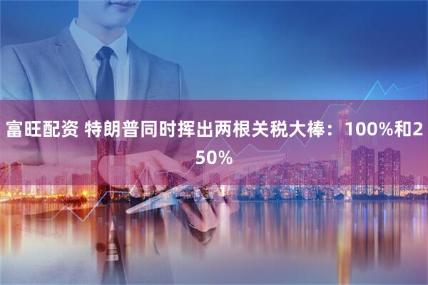 富旺配资 特朗普同时挥出两根关税大棒：100%和250%