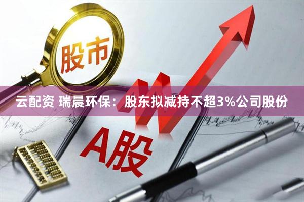 云配资 瑞晨环保：股东拟减持不超3%公司股份