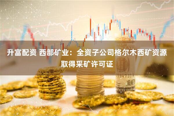 升富配资 西部矿业：全资子公司格尔木西矿资源取得采矿许可证